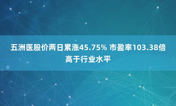 五洲医股价两日累涨45.75% 市盈率103.38倍高于行业水平