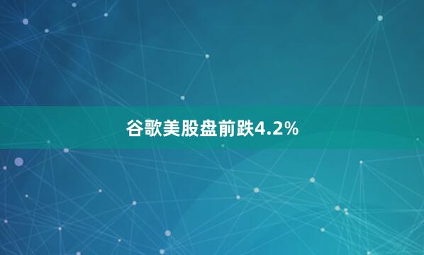 谷歌美股盘前跌4.2%