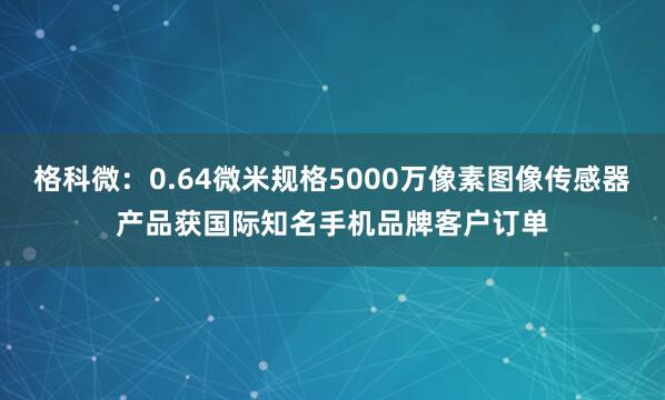 格科微：0.64微米规格5000万像素图像传感器产品获国际知名手机品牌客户订单