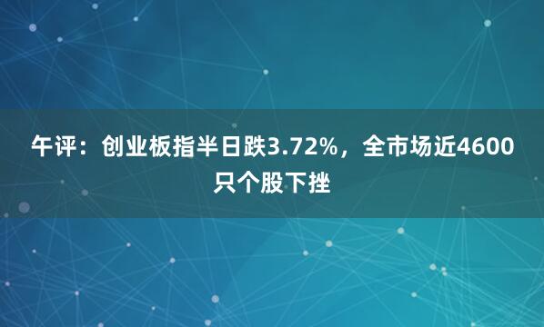 午评:创业板指半日跌3.72%,全市场近4600只个股下挫
