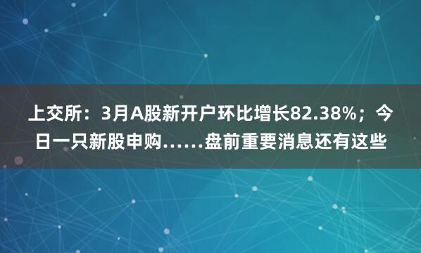 上交所：3月A股新开户环比增长82.38%；今日一只新股申购……盘前重要消息还有这些