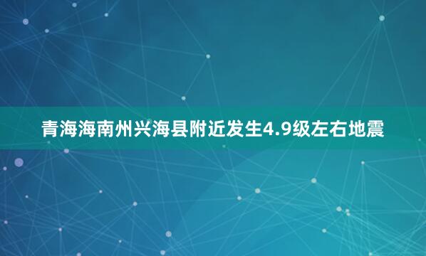 青海海南州兴海县附近发生4.9级左右地震