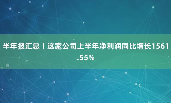 半年报汇总丨这家公司上半年净利润同比增长1561.55%