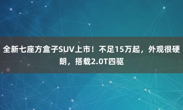 全新七座方盒子SUV上市!不足15万起,外观很硬朗,搭载2.0T四驱