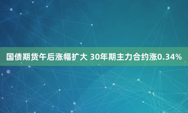 国债期货午后涨幅扩大 30年期主力合约涨0.34%