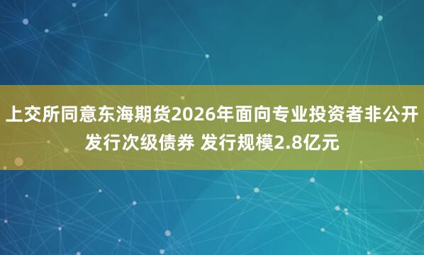 上交所同意东海期货2026年面向专业投资者非公开发行次级债券 发行规模2.8亿元