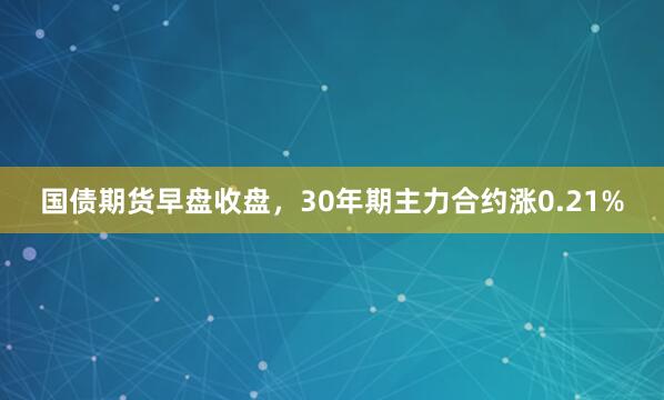国债期货早盘收盘，30年期主力合约涨0.21%