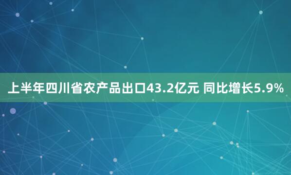 上半年四川省农产品出口43.2亿元 同比增长5.9%