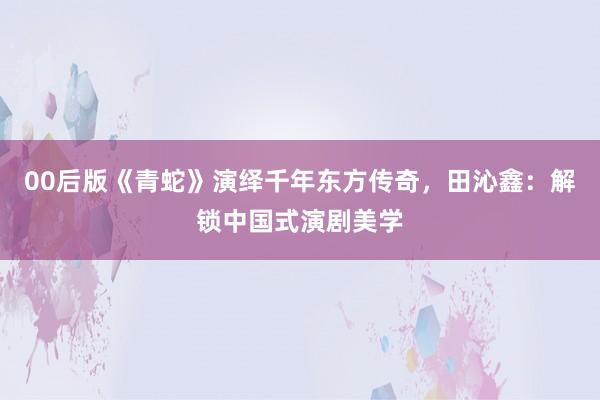 00后版《青蛇》演绎千年东方传奇，田沁鑫：解锁中国式演剧美学