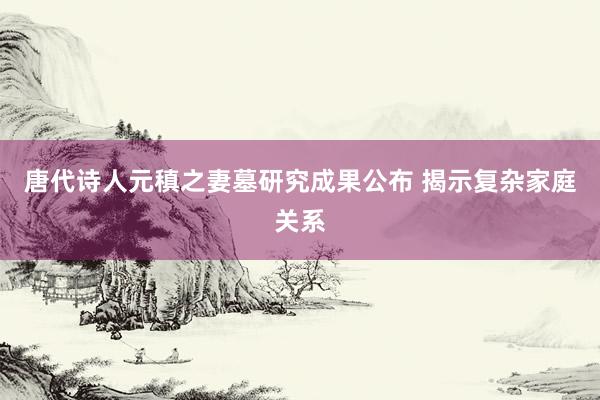 唐代诗人元稹之妻墓研究成果公布 揭示复杂家庭关系
