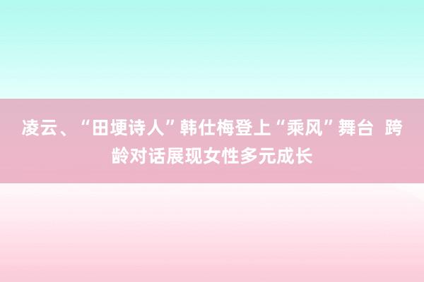 凌云、“田埂诗人”韩仕梅登上“乘风”舞台  跨龄对话展现女性多元成长