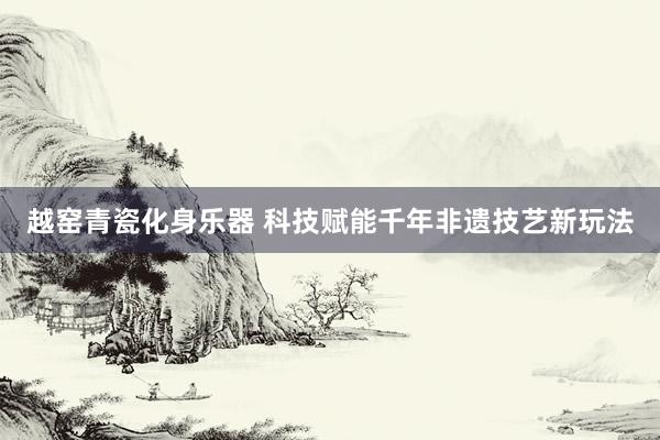 越窑青瓷化身乐器 科技赋能千年非遗技艺新玩法
