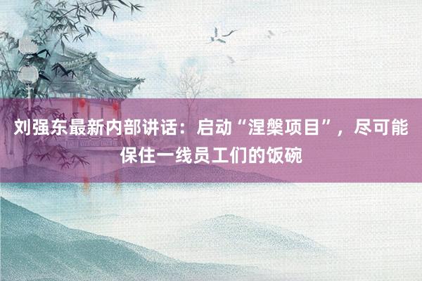 刘强东最新内部讲话：启动“涅槃项目”，尽可能保住一线员工们的饭碗