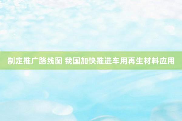 制定推广路线图 我国加快推进车用再生材料应用