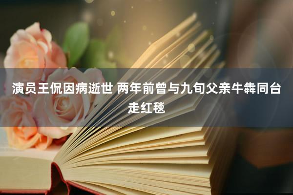 演员王侃因病逝世 两年前曾与九旬父亲牛犇同台走红毯