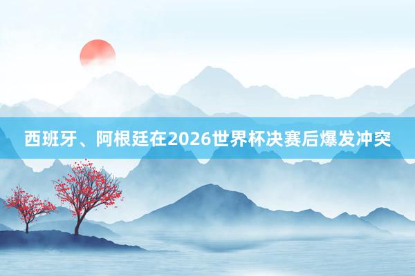 西班牙、阿根廷在2026世界杯决赛后爆发冲突