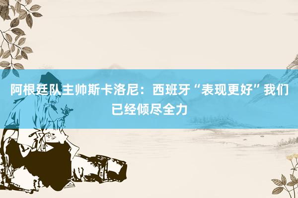阿根廷队主帅斯卡洛尼：西班牙“表现更好”我们已经倾尽全力