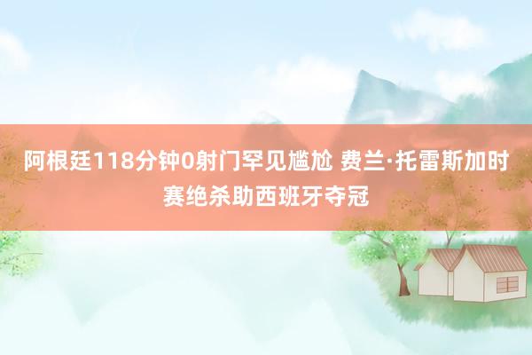 阿根廷118分钟0射门罕见尴尬 费兰·托雷斯加时赛绝杀助西班牙夺冠