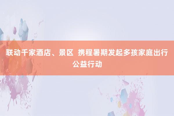 联动千家酒店、景区  携程暑期发起多孩家庭出行公益行动