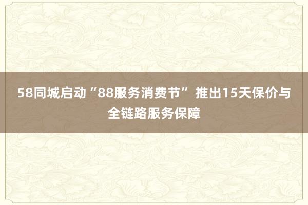 58同城启动“88服务消费节” 推出15天保价与全链路服务保障