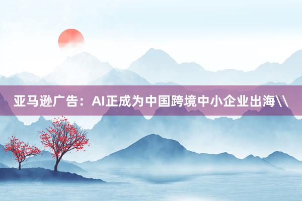 亚马逊广告：AI正成为中国跨境中小企业出海\