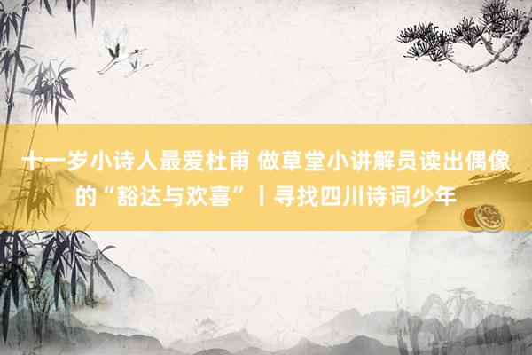 十一岁小诗人最爱杜甫 做草堂小讲解员读出偶像的“豁达与欢喜”丨寻找四川诗词少年