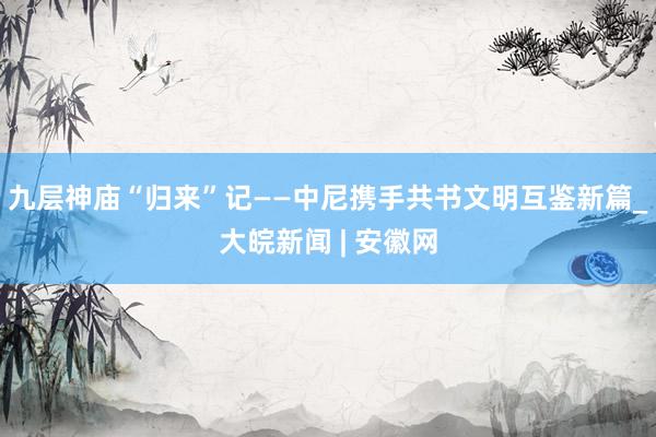 九层神庙“归来”记——中尼携手共书文明互鉴新篇_大皖新闻 | 安徽网