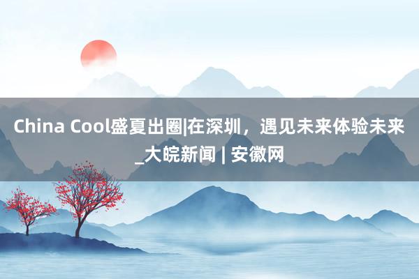 China Cool盛夏出圈|在深圳，遇见未来体验未来_大皖新闻 | 安徽网