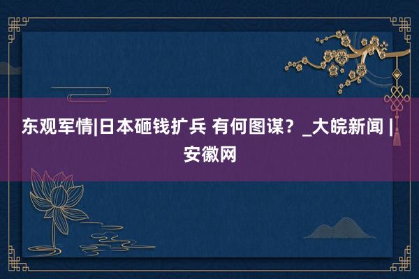 东观军情|日本砸钱扩兵 有何图谋？_大皖新闻 | 安徽网