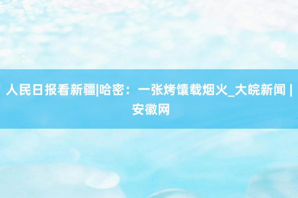 人民日报看新疆|哈密：一张烤馕载烟火_大皖新闻 | 安徽网