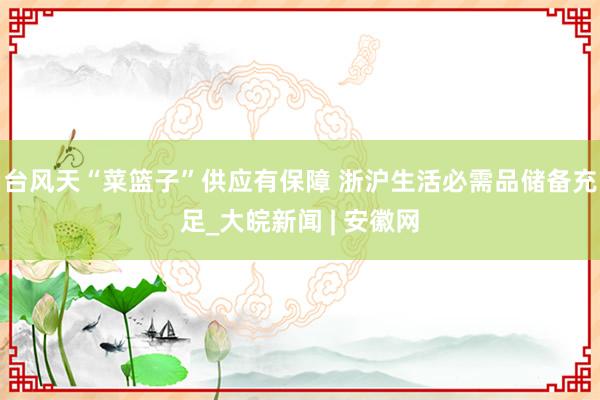 台风天“菜篮子”供应有保障 浙沪生活必需品储备充足_大皖新闻 | 安徽网