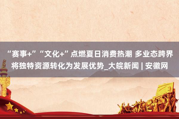 “赛事+”“文化+”点燃夏日消费热潮 多业态跨界将独特资源转化为发展优势_大皖新闻 | 安徽网