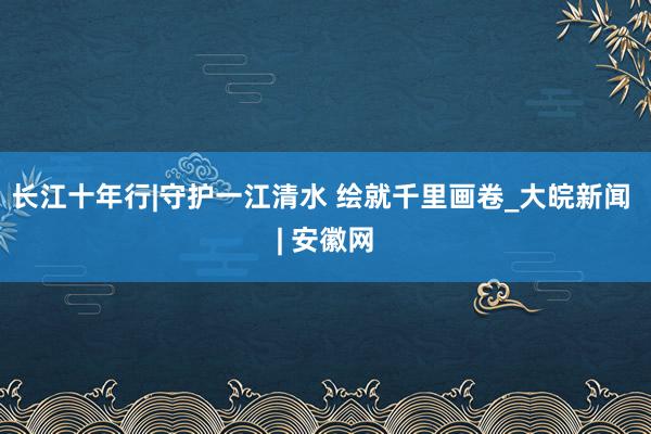 长江十年行|守护一江清水 绘就千里画卷_大皖新闻 | 安徽网