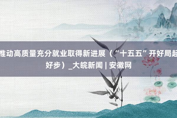 推动高质量充分就业取得新进展（“十五五”开好局起好步）_大皖新闻 | 安徽网