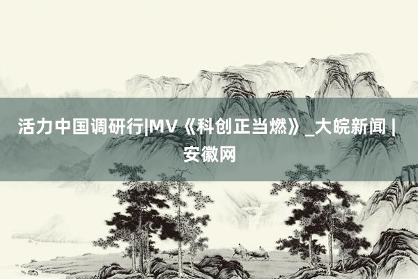 活力中国调研行|MV《科创正当燃》_大皖新闻 | 安徽网