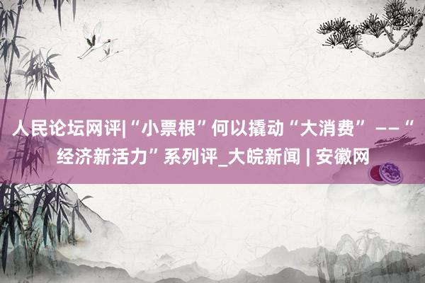 人民论坛网评|“小票根”何以撬动“大消费” ——“经济新活力”系列评_大皖新闻 | 安徽网