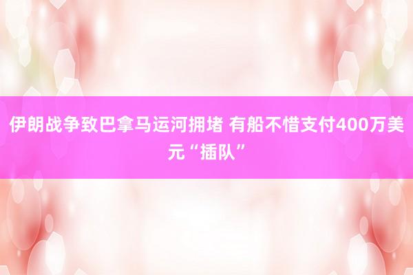 伊朗战争致巴拿马运河拥堵 有船不惜支付400万美元“插队”