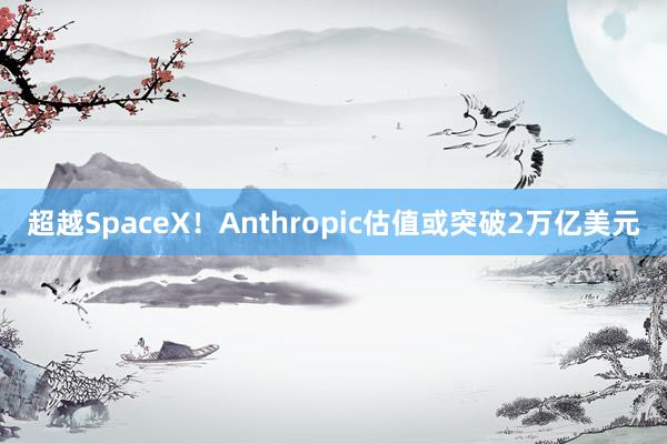 超越SpaceX！Anthropic估值或突破2万亿美元