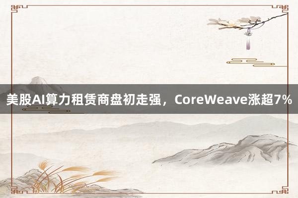 美股AI算力租赁商盘初走强，CoreWeave涨超7%