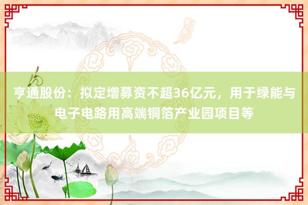 亨通股份：拟定增募资不超36亿元，用于绿能与电子电路用高端铜箔产业园项目等