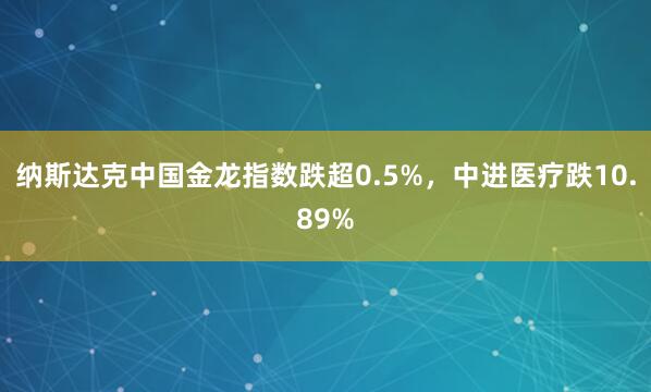 纳斯达克中国金龙指数跌超0.5%，中进医疗跌10.89%