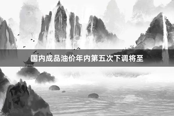 国内成品油价年内第五次下调将至