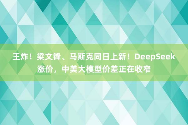 王炸！梁文锋、马斯克同日上新！DeepSeek涨价，中美大模型价差正在收窄
