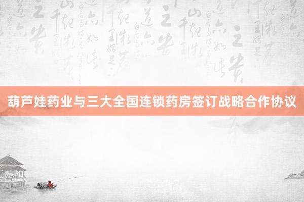 葫芦娃药业与三大全国连锁药房签订战略合作协议