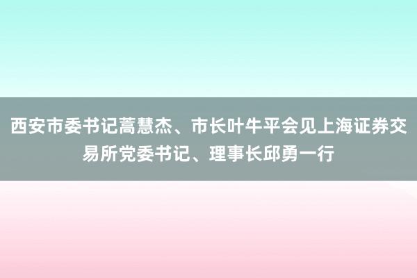 西安市委书记蒿慧杰、市长叶牛平会见上海证券交易所党委书记、理事长邱勇一行