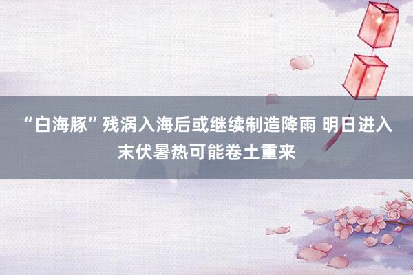 “白海豚”残涡入海后或继续制造降雨 明日进入末伏暑热可能卷土重来