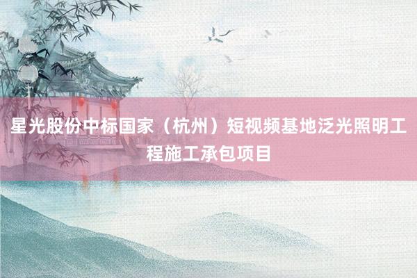 星光股份中标国家（杭州）短视频基地泛光照明工程施工承包项目