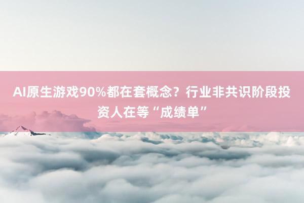 AI原生游戏90%都在套概念？行业非共识阶段投资人在等“成绩单”