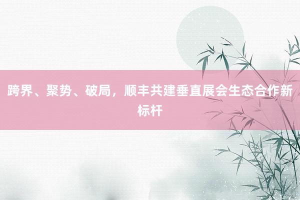 跨界、聚势、破局，顺丰共建垂直展会生态合作新标杆