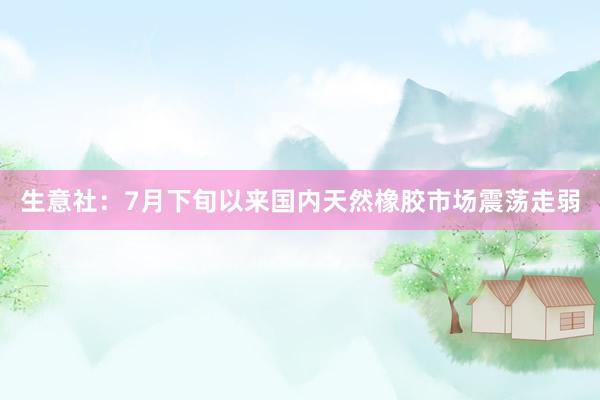 生意社：7月下旬以来国内天然橡胶市场震荡走弱